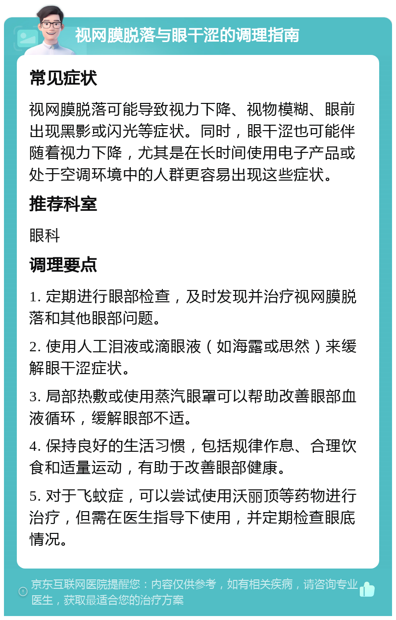 视网膜脱落与眼干涩的调理指南 常见症状 视网膜脱落可能导致视力下降、视物模糊、眼前出现黑影或闪光等症状。同时，眼干涩也可能伴随着视力下降，尤其是在长时间使用电子产品或处于空调环境中的人群更容易出现这些症状。 推荐科室 眼科 调理要点 1. 定期进行眼部检查，及时发现并治疗视网膜脱落和其他眼部问题。 2. 使用人工泪液或滴眼液（如海露或思然）来缓解眼干涩症状。 3. 局部热敷或使用蒸汽眼罩可以帮助改善眼部血液循环，缓解眼部不适。 4. 保持良好的生活习惯，包括规律作息、合理饮食和适量运动，有助于改善眼部健康。 5. 对于飞蚊症，可以尝试使用沃丽顶等药物进行治疗，但需在医生指导下使用，并定期检查眼底情况。