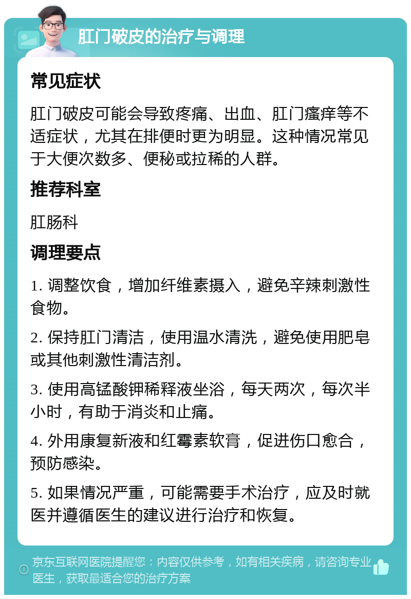 肛门破皮的治疗与调理 常见症状 肛门破皮可能会导致疼痛、出血、肛门瘙痒等不适症状，尤其在排便时更为明显。这种情况常见于大便次数多、便秘或拉稀的人群。 推荐科室 肛肠科 调理要点 1. 调整饮食，增加纤维素摄入，避免辛辣刺激性食物。 2. 保持肛门清洁，使用温水清洗，避免使用肥皂或其他刺激性清洁剂。 3. 使用高锰酸钾稀释液坐浴，每天两次，每次半小时，有助于消炎和止痛。 4. 外用康复新液和红霉素软膏，促进伤口愈合，预防感染。 5. 如果情况严重，可能需要手术治疗，应及时就医并遵循医生的建议进行治疗和恢复。