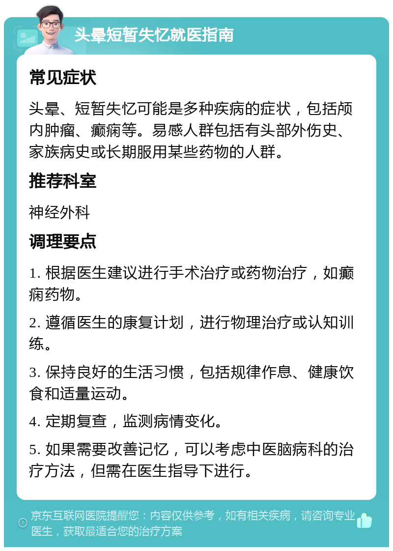 头晕短暂失忆就医指南 常见症状 头晕、短暂失忆可能是多种疾病的症状，包括颅内肿瘤、癫痫等。易感人群包括有头部外伤史、家族病史或长期服用某些药物的人群。 推荐科室 神经外科 调理要点 1. 根据医生建议进行手术治疗或药物治疗，如癫痫药物。 2. 遵循医生的康复计划，进行物理治疗或认知训练。 3. 保持良好的生活习惯，包括规律作息、健康饮食和适量运动。 4. 定期复查，监测病情变化。 5. 如果需要改善记忆，可以考虑中医脑病科的治疗方法，但需在医生指导下进行。