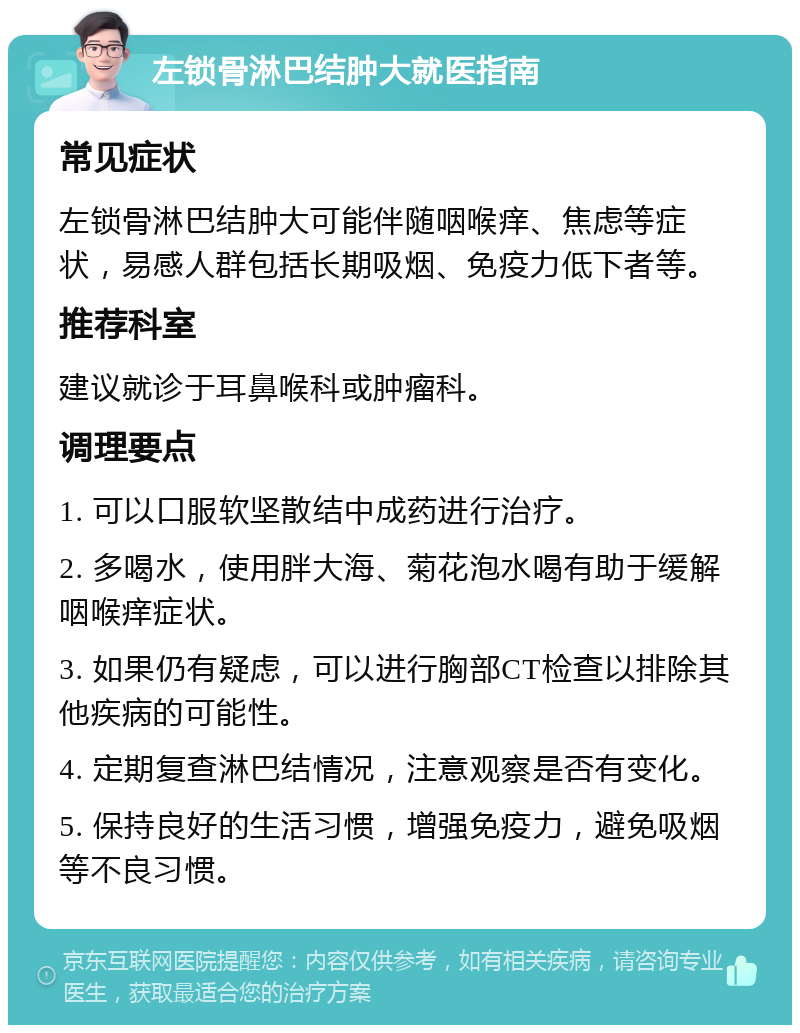 左锁骨淋巴结肿大就医指南 常见症状 左锁骨淋巴结肿大可能伴随咽喉痒、焦虑等症状，易感人群包括长期吸烟、免疫力低下者等。 推荐科室 建议就诊于耳鼻喉科或肿瘤科。 调理要点 1. 可以口服软坚散结中成药进行治疗。 2. 多喝水，使用胖大海、菊花泡水喝有助于缓解咽喉痒症状。 3. 如果仍有疑虑，可以进行胸部CT检查以排除其他疾病的可能性。 4. 定期复查淋巴结情况，注意观察是否有变化。 5. 保持良好的生活习惯，增强免疫力，避免吸烟等不良习惯。