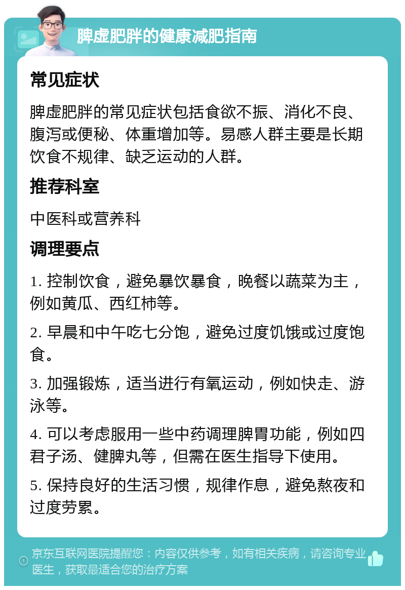 脾虚肥胖的健康减肥指南 常见症状 脾虚肥胖的常见症状包括食欲不振、消化不良、腹泻或便秘、体重增加等。易感人群主要是长期饮食不规律、缺乏运动的人群。 推荐科室 中医科或营养科 调理要点 1. 控制饮食，避免暴饮暴食，晚餐以蔬菜为主，例如黄瓜、西红柿等。 2. 早晨和中午吃七分饱，避免过度饥饿或过度饱食。 3. 加强锻炼，适当进行有氧运动，例如快走、游泳等。 4. 可以考虑服用一些中药调理脾胃功能，例如四君子汤、健脾丸等，但需在医生指导下使用。 5. 保持良好的生活习惯，规律作息，避免熬夜和过度劳累。