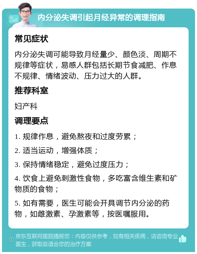 内分泌失调引起月经异常的调理指南 常见症状 内分泌失调可能导致月经量少、颜色淡、周期不规律等症状，易感人群包括长期节食减肥、作息不规律、情绪波动、压力过大的人群。 推荐科室 妇产科 调理要点 1. 规律作息，避免熬夜和过度劳累； 2. 适当运动，增强体质； 3. 保持情绪稳定，避免过度压力； 4. 饮食上避免刺激性食物，多吃富含维生素和矿物质的食物； 5. 如有需要，医生可能会开具调节内分泌的药物，如雌激素、孕激素等，按医嘱服用。