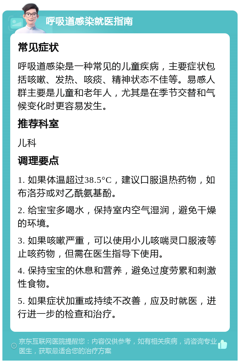 呼吸道感染就医指南 常见症状 呼吸道感染是一种常见的儿童疾病，主要症状包括咳嗽、发热、咳痰、精神状态不佳等。易感人群主要是儿童和老年人，尤其是在季节交替和气候变化时更容易发生。 推荐科室 儿科 调理要点 1. 如果体温超过38.5°C，建议口服退热药物，如布洛芬或对乙酰氨基酚。 2. 给宝宝多喝水，保持室内空气湿润，避免干燥的环境。 3. 如果咳嗽严重，可以使用小儿咳喘灵口服液等止咳药物，但需在医生指导下使用。 4. 保持宝宝的休息和营养，避免过度劳累和刺激性食物。 5. 如果症状加重或持续不改善，应及时就医，进行进一步的检查和治疗。