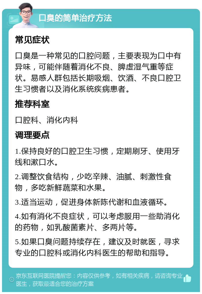 口臭的简单治疗方法 常见症状 口臭是一种常见的口腔问题，主要表现为口中有异味，可能伴随着消化不良、脾虚湿气重等症状。易感人群包括长期吸烟、饮酒、不良口腔卫生习惯者以及消化系统疾病患者。 推荐科室 口腔科、消化内科 调理要点 1.保持良好的口腔卫生习惯，定期刷牙、使用牙线和漱口水。 2.调整饮食结构，少吃辛辣、油腻、刺激性食物，多吃新鲜蔬菜和水果。 3.适当运动，促进身体新陈代谢和血液循环。 4.如有消化不良症状，可以考虑服用一些助消化的药物，如乳酸菌素片、多两片等。 5.如果口臭问题持续存在，建议及时就医，寻求专业的口腔科或消化内科医生的帮助和指导。