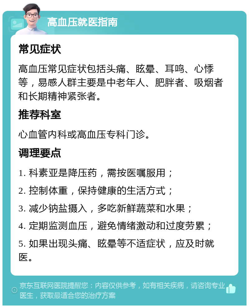 高血压就医指南 常见症状 高血压常见症状包括头痛、眩晕、耳鸣、心悸等，易感人群主要是中老年人、肥胖者、吸烟者和长期精神紧张者。 推荐科室 心血管内科或高血压专科门诊。 调理要点 1. 科素亚是降压药，需按医嘱服用； 2. 控制体重，保持健康的生活方式； 3. 减少钠盐摄入，多吃新鲜蔬菜和水果； 4. 定期监测血压，避免情绪激动和过度劳累； 5. 如果出现头痛、眩晕等不适症状，应及时就医。