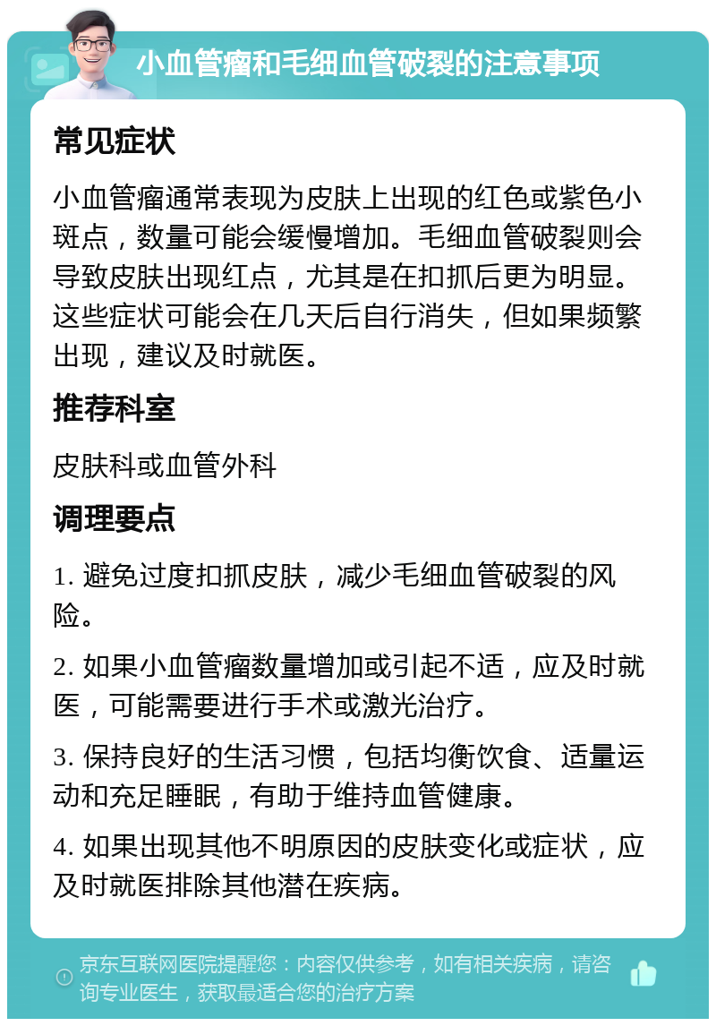 小血管瘤和毛细血管破裂的注意事项 常见症状 小血管瘤通常表现为皮肤上出现的红色或紫色小斑点，数量可能会缓慢增加。毛细血管破裂则会导致皮肤出现红点，尤其是在扣抓后更为明显。这些症状可能会在几天后自行消失，但如果频繁出现，建议及时就医。 推荐科室 皮肤科或血管外科 调理要点 1. 避免过度扣抓皮肤，减少毛细血管破裂的风险。 2. 如果小血管瘤数量增加或引起不适，应及时就医，可能需要进行手术或激光治疗。 3. 保持良好的生活习惯，包括均衡饮食、适量运动和充足睡眠，有助于维持血管健康。 4. 如果出现其他不明原因的皮肤变化或症状，应及时就医排除其他潜在疾病。