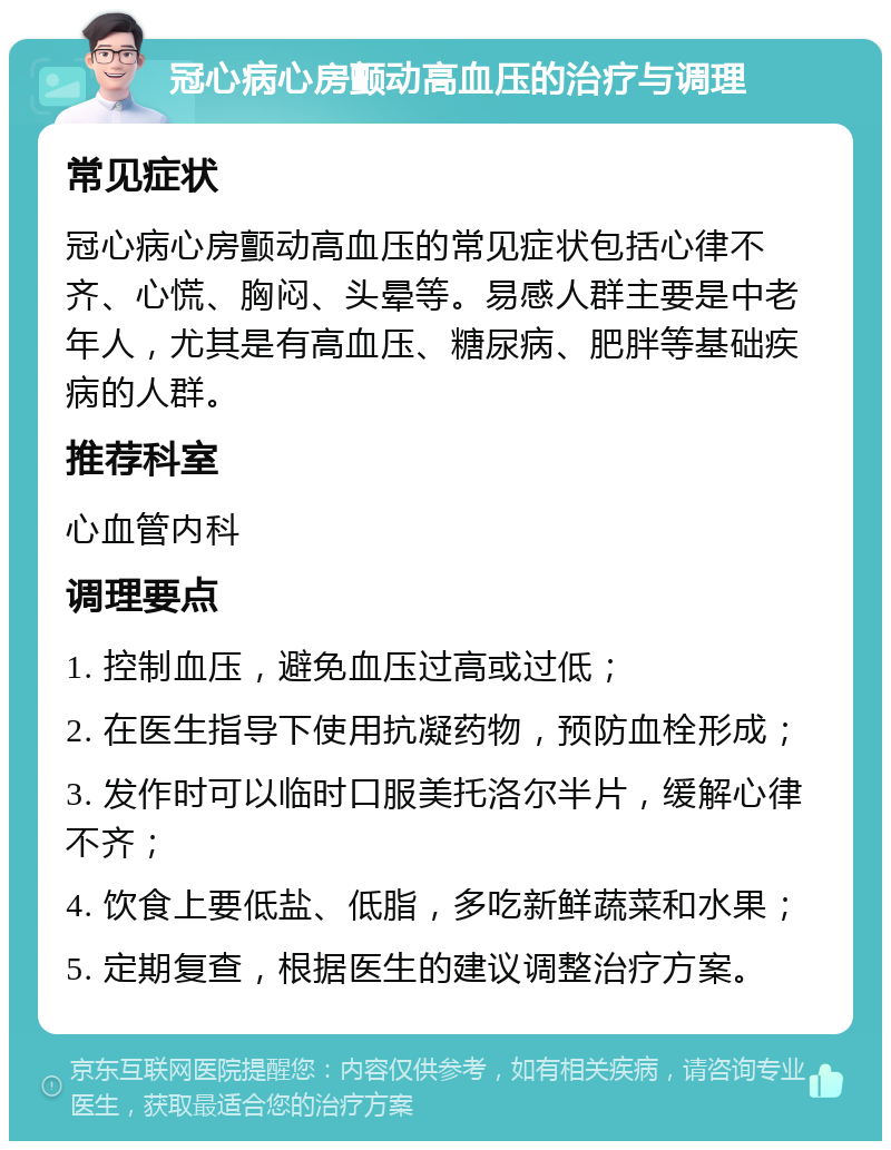 冠心病心房颤动高血压的治疗与调理 常见症状 冠心病心房颤动高血压的常见症状包括心律不齐、心慌、胸闷、头晕等。易感人群主要是中老年人，尤其是有高血压、糖尿病、肥胖等基础疾病的人群。 推荐科室 心血管内科 调理要点 1. 控制血压，避免血压过高或过低； 2. 在医生指导下使用抗凝药物，预防血栓形成； 3. 发作时可以临时口服美托洛尔半片，缓解心律不齐； 4. 饮食上要低盐、低脂，多吃新鲜蔬菜和水果； 5. 定期复查，根据医生的建议调整治疗方案。