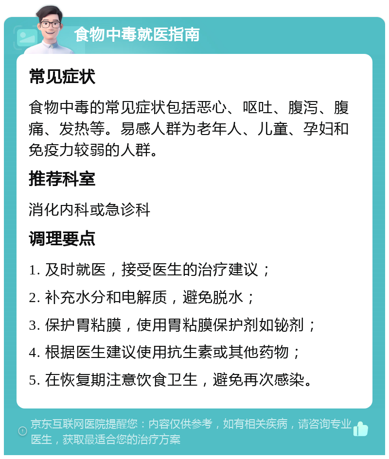 食物中毒就医指南 常见症状 食物中毒的常见症状包括恶心、呕吐、腹泻、腹痛、发热等。易感人群为老年人、儿童、孕妇和免疫力较弱的人群。 推荐科室 消化内科或急诊科 调理要点 1. 及时就医，接受医生的治疗建议； 2. 补充水分和电解质，避免脱水； 3. 保护胃粘膜，使用胃粘膜保护剂如铋剂； 4. 根据医生建议使用抗生素或其他药物； 5. 在恢复期注意饮食卫生，避免再次感染。