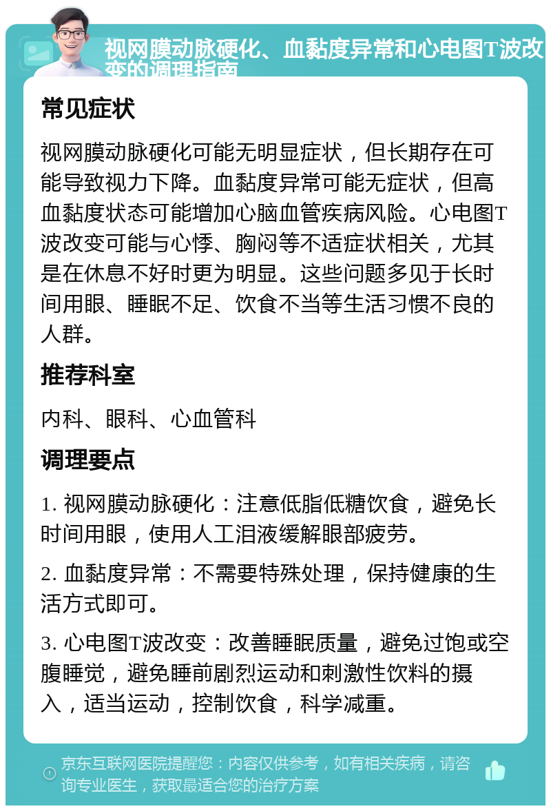 视网膜动脉硬化、血黏度异常和心电图T波改变的调理指南 常见症状 视网膜动脉硬化可能无明显症状，但长期存在可能导致视力下降。血黏度异常可能无症状，但高血黏度状态可能增加心脑血管疾病风险。心电图T波改变可能与心悸、胸闷等不适症状相关，尤其是在休息不好时更为明显。这些问题多见于长时间用眼、睡眠不足、饮食不当等生活习惯不良的人群。 推荐科室 内科、眼科、心血管科 调理要点 1. 视网膜动脉硬化：注意低脂低糖饮食，避免长时间用眼，使用人工泪液缓解眼部疲劳。 2. 血黏度异常：不需要特殊处理，保持健康的生活方式即可。 3. 心电图T波改变：改善睡眠质量，避免过饱或空腹睡觉，避免睡前剧烈运动和刺激性饮料的摄入，适当运动，控制饮食，科学减重。