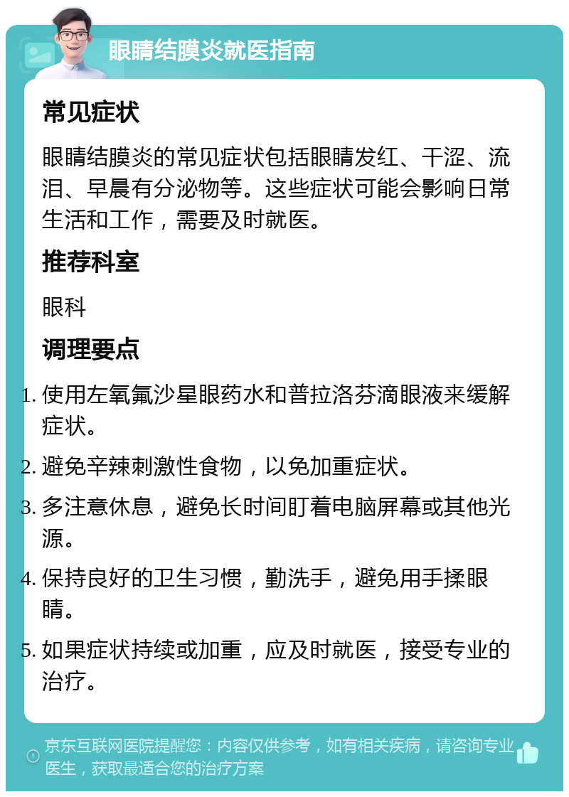 眼睛结膜炎就医指南 常见症状 眼睛结膜炎的常见症状包括眼睛发红、干涩、流泪、早晨有分泌物等。这些症状可能会影响日常生活和工作，需要及时就医。 推荐科室 眼科 调理要点 使用左氧氟沙星眼药水和普拉洛芬滴眼液来缓解症状。 避免辛辣刺激性食物，以免加重症状。 多注意休息，避免长时间盯着电脑屏幕或其他光源。 保持良好的卫生习惯，勤洗手，避免用手揉眼睛。 如果症状持续或加重，应及时就医，接受专业的治疗。