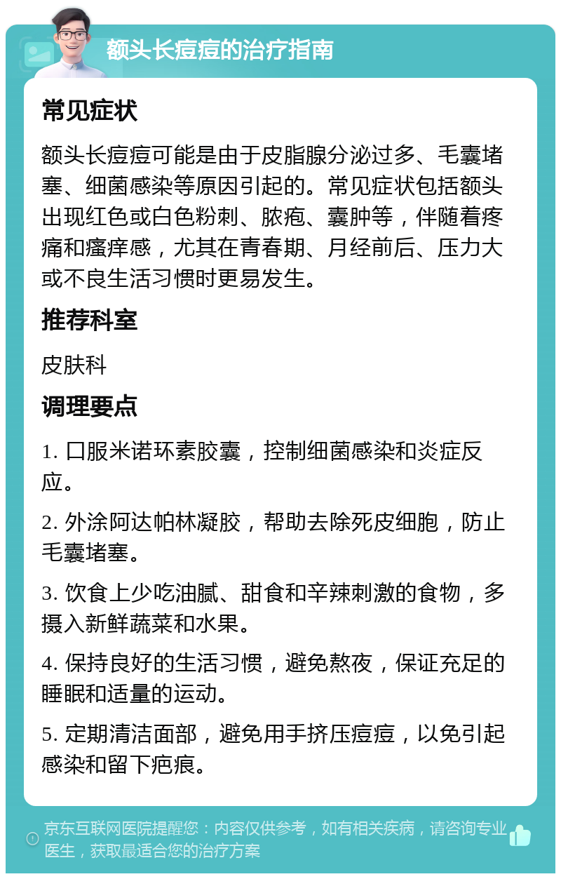 额头长痘痘的治疗指南 常见症状 额头长痘痘可能是由于皮脂腺分泌过多、毛囊堵塞、细菌感染等原因引起的。常见症状包括额头出现红色或白色粉刺、脓疱、囊肿等，伴随着疼痛和瘙痒感，尤其在青春期、月经前后、压力大或不良生活习惯时更易发生。 推荐科室 皮肤科 调理要点 1. 口服米诺环素胶囊，控制细菌感染和炎症反应。 2. 外涂阿达帕林凝胶，帮助去除死皮细胞，防止毛囊堵塞。 3. 饮食上少吃油腻、甜食和辛辣刺激的食物，多摄入新鲜蔬菜和水果。 4. 保持良好的生活习惯，避免熬夜，保证充足的睡眠和适量的运动。 5. 定期清洁面部，避免用手挤压痘痘，以免引起感染和留下疤痕。