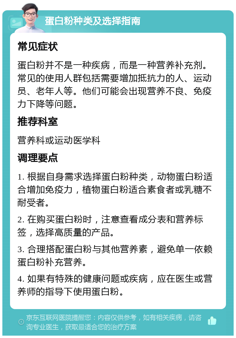 蛋白粉种类及选择指南 常见症状 蛋白粉并不是一种疾病，而是一种营养补充剂。常见的使用人群包括需要增加抵抗力的人、运动员、老年人等。他们可能会出现营养不良、免疫力下降等问题。 推荐科室 营养科或运动医学科 调理要点 1. 根据自身需求选择蛋白粉种类，动物蛋白粉适合增加免疫力，植物蛋白粉适合素食者或乳糖不耐受者。 2. 在购买蛋白粉时，注意查看成分表和营养标签，选择高质量的产品。 3. 合理搭配蛋白粉与其他营养素，避免单一依赖蛋白粉补充营养。 4. 如果有特殊的健康问题或疾病，应在医生或营养师的指导下使用蛋白粉。