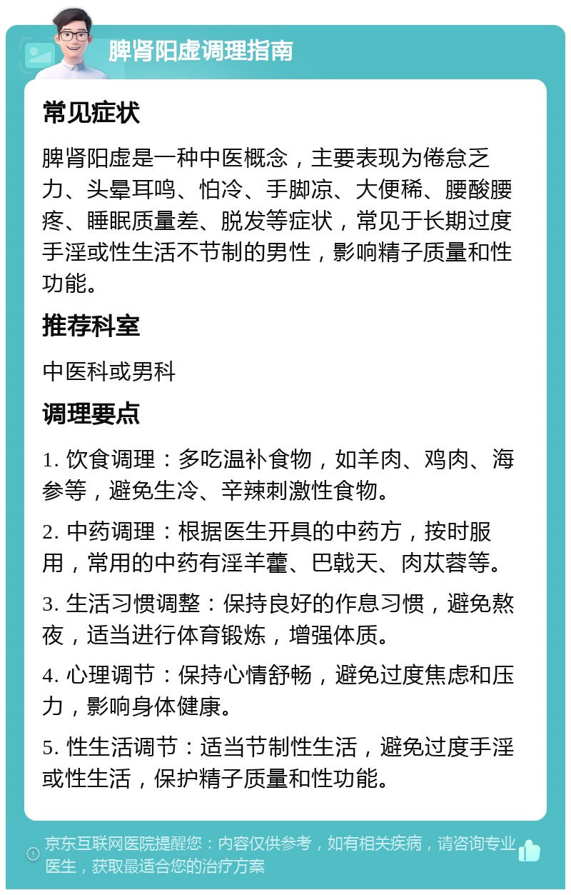 脾肾阳虚调理指南 常见症状 脾肾阳虚是一种中医概念，主要表现为倦怠乏力、头晕耳鸣、怕冷、手脚凉、大便稀、腰酸腰疼、睡眠质量差、脱发等症状，常见于长期过度手淫或性生活不节制的男性，影响精子质量和性功能。 推荐科室 中医科或男科 调理要点 1. 饮食调理：多吃温补食物，如羊肉、鸡肉、海参等，避免生冷、辛辣刺激性食物。 2. 中药调理：根据医生开具的中药方，按时服用，常用的中药有淫羊藿、巴戟天、肉苁蓉等。 3. 生活习惯调整：保持良好的作息习惯，避免熬夜，适当进行体育锻炼，增强体质。 4. 心理调节：保持心情舒畅，避免过度焦虑和压力，影响身体健康。 5. 性生活调节：适当节制性生活，避免过度手淫或性生活，保护精子质量和性功能。