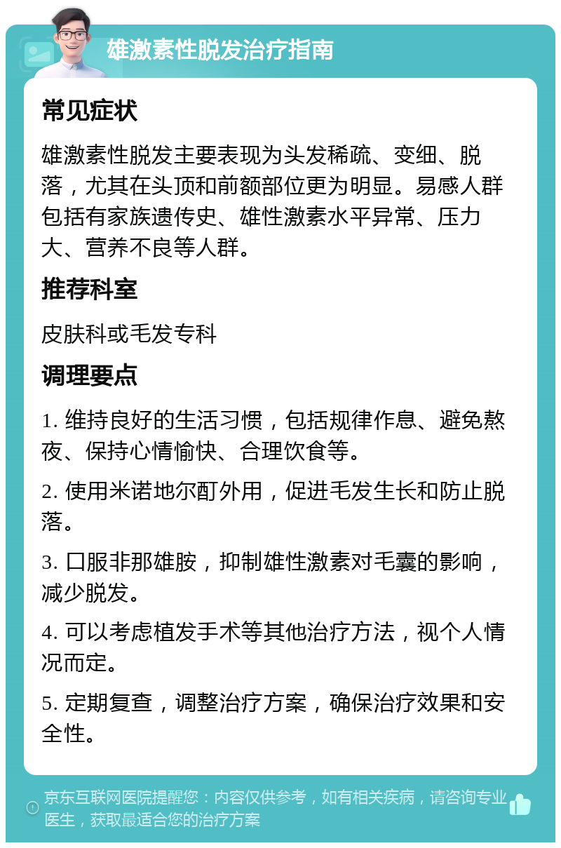 雄激素性脱发治疗指南 常见症状 雄激素性脱发主要表现为头发稀疏、变细、脱落，尤其在头顶和前额部位更为明显。易感人群包括有家族遗传史、雄性激素水平异常、压力大、营养不良等人群。 推荐科室 皮肤科或毛发专科 调理要点 1. 维持良好的生活习惯，包括规律作息、避免熬夜、保持心情愉快、合理饮食等。 2. 使用米诺地尔酊外用，促进毛发生长和防止脱落。 3. 口服非那雄胺，抑制雄性激素对毛囊的影响，减少脱发。 4. 可以考虑植发手术等其他治疗方法，视个人情况而定。 5. 定期复查，调整治疗方案，确保治疗效果和安全性。