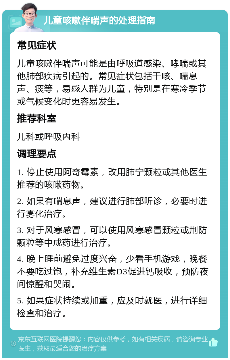 儿童咳嗽伴喘声的处理指南 常见症状 儿童咳嗽伴喘声可能是由呼吸道感染、哮喘或其他肺部疾病引起的。常见症状包括干咳、喘息声、痰等，易感人群为儿童，特别是在寒冷季节或气候变化时更容易发生。 推荐科室 儿科或呼吸内科 调理要点 1. 停止使用阿奇霉素，改用肺宁颗粒或其他医生推荐的咳嗽药物。 2. 如果有喘息声，建议进行肺部听诊，必要时进行雾化治疗。 3. 对于风寒感冒，可以使用风寒感冒颗粒或荆防颗粒等中成药进行治疗。 4. 晚上睡前避免过度兴奋，少看手机游戏，晚餐不要吃过饱，补充维生素D3促进钙吸收，预防夜间惊醒和哭闹。 5. 如果症状持续或加重，应及时就医，进行详细检查和治疗。