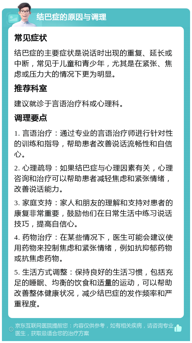 结巴症的原因与调理 常见症状 结巴症的主要症状是说话时出现的重复、延长或中断，常见于儿童和青少年，尤其是在紧张、焦虑或压力大的情况下更为明显。 推荐科室 建议就诊于言语治疗科或心理科。 调理要点 1. 言语治疗：通过专业的言语治疗师进行针对性的训练和指导，帮助患者改善说话流畅性和自信心。 2. 心理疏导：如果结巴症与心理因素有关，心理咨询和治疗可以帮助患者减轻焦虑和紧张情绪，改善说话能力。 3. 家庭支持：家人和朋友的理解和支持对患者的康复非常重要，鼓励他们在日常生活中练习说话技巧，提高自信心。 4. 药物治疗：在某些情况下，医生可能会建议使用药物来控制焦虑和紧张情绪，例如抗抑郁药物或抗焦虑药物。 5. 生活方式调整：保持良好的生活习惯，包括充足的睡眠、均衡的饮食和适量的运动，可以帮助改善整体健康状况，减少结巴症的发作频率和严重程度。