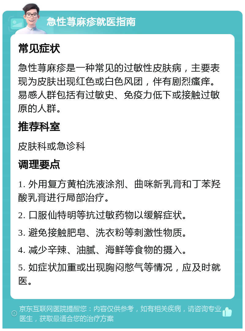 急性荨麻疹就医指南 常见症状 急性荨麻疹是一种常见的过敏性皮肤病，主要表现为皮肤出现红色或白色风团，伴有剧烈瘙痒。易感人群包括有过敏史、免疫力低下或接触过敏原的人群。 推荐科室 皮肤科或急诊科 调理要点 1. 外用复方黄柏洗液涂剂、曲咪新乳膏和丁苯羟酸乳膏进行局部治疗。 2. 口服仙特明等抗过敏药物以缓解症状。 3. 避免接触肥皂、洗衣粉等刺激性物质。 4. 减少辛辣、油腻、海鲜等食物的摄入。 5. 如症状加重或出现胸闷憋气等情况，应及时就医。