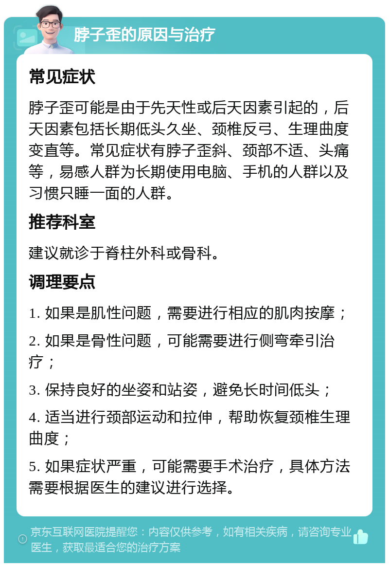 脖子歪的原因与治疗 常见症状 脖子歪可能是由于先天性或后天因素引起的，后天因素包括长期低头久坐、颈椎反弓、生理曲度变直等。常见症状有脖子歪斜、颈部不适、头痛等，易感人群为长期使用电脑、手机的人群以及习惯只睡一面的人群。 推荐科室 建议就诊于脊柱外科或骨科。 调理要点 1. 如果是肌性问题，需要进行相应的肌肉按摩； 2. 如果是骨性问题，可能需要进行侧弯牵引治疗； 3. 保持良好的坐姿和站姿，避免长时间低头； 4. 适当进行颈部运动和拉伸，帮助恢复颈椎生理曲度； 5. 如果症状严重，可能需要手术治疗，具体方法需要根据医生的建议进行选择。