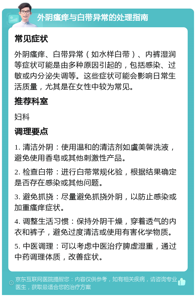 外阴瘙痒与白带异常的处理指南 常见症状 外阴瘙痒、白带异常（如水样白带）、内裤湿润等症状可能是由多种原因引起的，包括感染、过敏或内分泌失调等。这些症状可能会影响日常生活质量，尤其是在女性中较为常见。 推荐科室 妇科 调理要点 1. 清洁外阴：使用温和的清洁剂如虞美馨洗液，避免使用香皂或其他刺激性产品。 2. 检查白带：进行白带常规化验，根据结果确定是否存在感染或其他问题。 3. 避免抓挠：尽量避免抓挠外阴，以防止感染或加重瘙痒症状。 4. 调整生活习惯：保持外阴干燥，穿着透气的内衣和裤子，避免过度清洁或使用有害化学物质。 5. 中医调理：可以考虑中医治疗脾虚湿重，通过中药调理体质，改善症状。