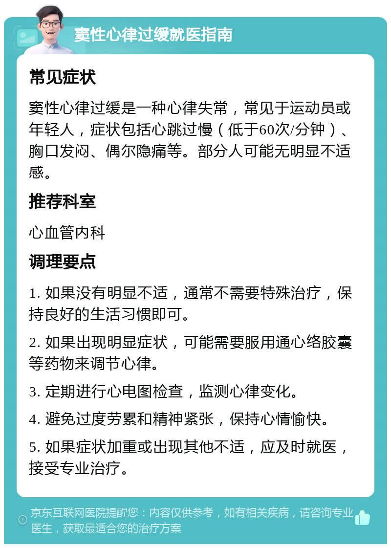 窦性心律过缓就医指南 常见症状 窦性心律过缓是一种心律失常，常见于运动员或年轻人，症状包括心跳过慢（低于60次/分钟）、胸口发闷、偶尔隐痛等。部分人可能无明显不适感。 推荐科室 心血管内科 调理要点 1. 如果没有明显不适，通常不需要特殊治疗，保持良好的生活习惯即可。 2. 如果出现明显症状，可能需要服用通心络胶囊等药物来调节心律。 3. 定期进行心电图检查，监测心律变化。 4. 避免过度劳累和精神紧张，保持心情愉快。 5. 如果症状加重或出现其他不适，应及时就医，接受专业治疗。