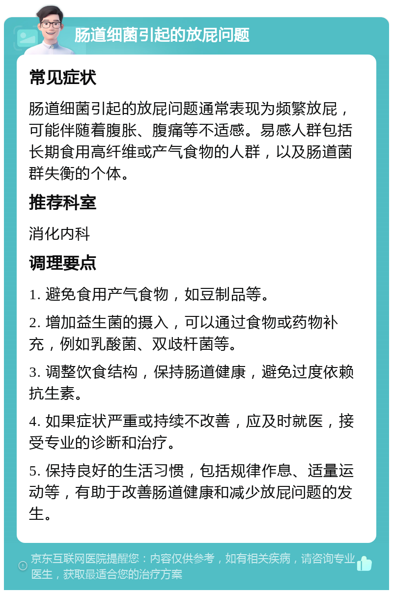 肠道细菌引起的放屁问题 常见症状 肠道细菌引起的放屁问题通常表现为频繁放屁，可能伴随着腹胀、腹痛等不适感。易感人群包括长期食用高纤维或产气食物的人群，以及肠道菌群失衡的个体。 推荐科室 消化内科 调理要点 1. 避免食用产气食物，如豆制品等。 2. 增加益生菌的摄入，可以通过食物或药物补充，例如乳酸菌、双歧杆菌等。 3. 调整饮食结构，保持肠道健康，避免过度依赖抗生素。 4. 如果症状严重或持续不改善，应及时就医，接受专业的诊断和治疗。 5. 保持良好的生活习惯，包括规律作息、适量运动等，有助于改善肠道健康和减少放屁问题的发生。