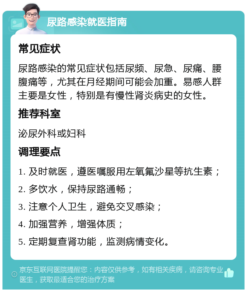 尿路感染就医指南 常见症状 尿路感染的常见症状包括尿频、尿急、尿痛、腰腹痛等，尤其在月经期间可能会加重。易感人群主要是女性，特别是有慢性肾炎病史的女性。 推荐科室 泌尿外科或妇科 调理要点 1. 及时就医，遵医嘱服用左氧氟沙星等抗生素； 2. 多饮水，保持尿路通畅； 3. 注意个人卫生，避免交叉感染； 4. 加强营养，增强体质； 5. 定期复查肾功能，监测病情变化。