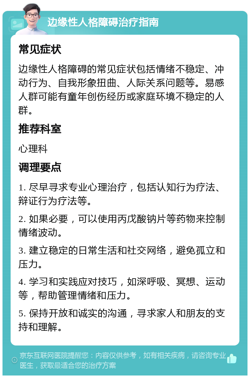 边缘性人格障碍治疗指南 常见症状 边缘性人格障碍的常见症状包括情绪不稳定、冲动行为、自我形象扭曲、人际关系问题等。易感人群可能有童年创伤经历或家庭环境不稳定的人群。 推荐科室 心理科 调理要点 1. 尽早寻求专业心理治疗，包括认知行为疗法、辩证行为疗法等。 2. 如果必要，可以使用丙戊酸钠片等药物来控制情绪波动。 3. 建立稳定的日常生活和社交网络，避免孤立和压力。 4. 学习和实践应对技巧，如深呼吸、冥想、运动等，帮助管理情绪和压力。 5. 保持开放和诚实的沟通，寻求家人和朋友的支持和理解。