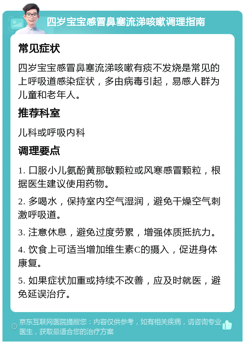 四岁宝宝感冒鼻塞流涕咳嗽调理指南 常见症状 四岁宝宝感冒鼻塞流涕咳嗽有痰不发烧是常见的上呼吸道感染症状，多由病毒引起，易感人群为儿童和老年人。 推荐科室 儿科或呼吸内科 调理要点 1. 口服小儿氨酚黄那敏颗粒或风寒感冒颗粒，根据医生建议使用药物。 2. 多喝水，保持室内空气湿润，避免干燥空气刺激呼吸道。 3. 注意休息，避免过度劳累，增强体质抵抗力。 4. 饮食上可适当增加维生素C的摄入，促进身体康复。 5. 如果症状加重或持续不改善，应及时就医，避免延误治疗。