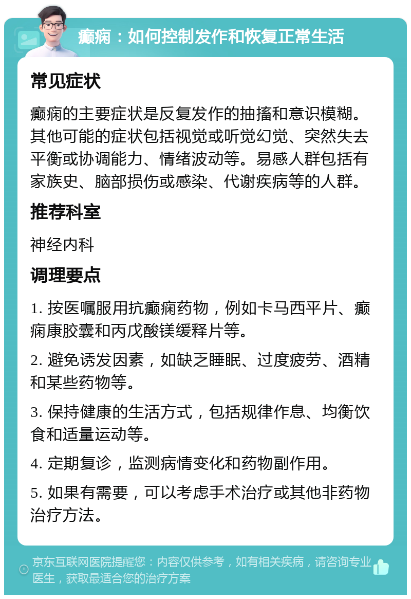 癫痫：如何控制发作和恢复正常生活 常见症状 癫痫的主要症状是反复发作的抽搐和意识模糊。其他可能的症状包括视觉或听觉幻觉、突然失去平衡或协调能力、情绪波动等。易感人群包括有家族史、脑部损伤或感染、代谢疾病等的人群。 推荐科室 神经内科 调理要点 1. 按医嘱服用抗癫痫药物，例如卡马西平片、癫痫康胶囊和丙戊酸镁缓释片等。 2. 避免诱发因素，如缺乏睡眠、过度疲劳、酒精和某些药物等。 3. 保持健康的生活方式，包括规律作息、均衡饮食和适量运动等。 4. 定期复诊，监测病情变化和药物副作用。 5. 如果有需要，可以考虑手术治疗或其他非药物治疗方法。