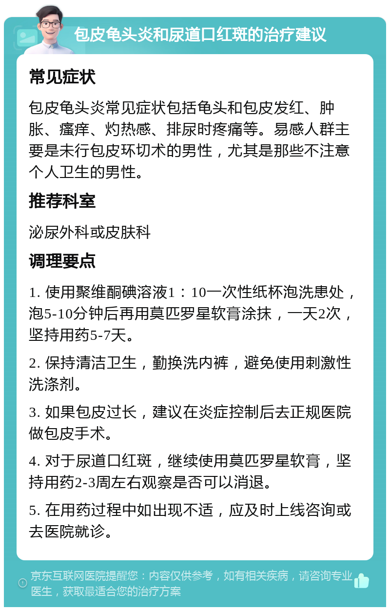 包皮龟头炎和尿道口红斑的治疗建议 常见症状 包皮龟头炎常见症状包括龟头和包皮发红、肿胀、瘙痒、灼热感、排尿时疼痛等。易感人群主要是未行包皮环切术的男性，尤其是那些不注意个人卫生的男性。 推荐科室 泌尿外科或皮肤科 调理要点 1. 使用聚维酮碘溶液1：10一次性纸杯泡洗患处，泡5-10分钟后再用莫匹罗星软膏涂抹，一天2次，坚持用药5-7天。 2. 保持清洁卫生，勤换洗内裤，避免使用刺激性洗涤剂。 3. 如果包皮过长，建议在炎症控制后去正规医院做包皮手术。 4. 对于尿道口红斑，继续使用莫匹罗星软膏，坚持用药2-3周左右观察是否可以消退。 5. 在用药过程中如出现不适，应及时上线咨询或去医院就诊。