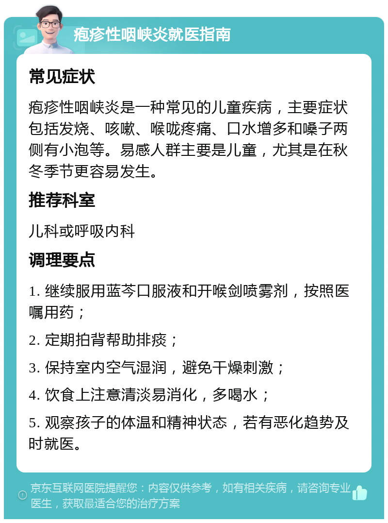 疱疹性咽峡炎就医指南 常见症状 疱疹性咽峡炎是一种常见的儿童疾病，主要症状包括发烧、咳嗽、喉咙疼痛、口水增多和嗓子两侧有小泡等。易感人群主要是儿童，尤其是在秋冬季节更容易发生。 推荐科室 儿科或呼吸内科 调理要点 1. 继续服用蓝芩口服液和开喉剑喷雾剂，按照医嘱用药； 2. 定期拍背帮助排痰； 3. 保持室内空气湿润，避免干燥刺激； 4. 饮食上注意清淡易消化，多喝水； 5. 观察孩子的体温和精神状态，若有恶化趋势及时就医。