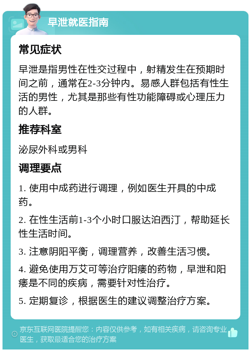 早泄就医指南 常见症状 早泄是指男性在性交过程中，射精发生在预期时间之前，通常在2-3分钟内。易感人群包括有性生活的男性，尤其是那些有性功能障碍或心理压力的人群。 推荐科室 泌尿外科或男科 调理要点 1. 使用中成药进行调理，例如医生开具的中成药。 2. 在性生活前1-3个小时口服达泊西汀，帮助延长性生活时间。 3. 注意阴阳平衡，调理营养，改善生活习惯。 4. 避免使用万艾可等治疗阳痿的药物，早泄和阳痿是不同的疾病，需要针对性治疗。 5. 定期复诊，根据医生的建议调整治疗方案。