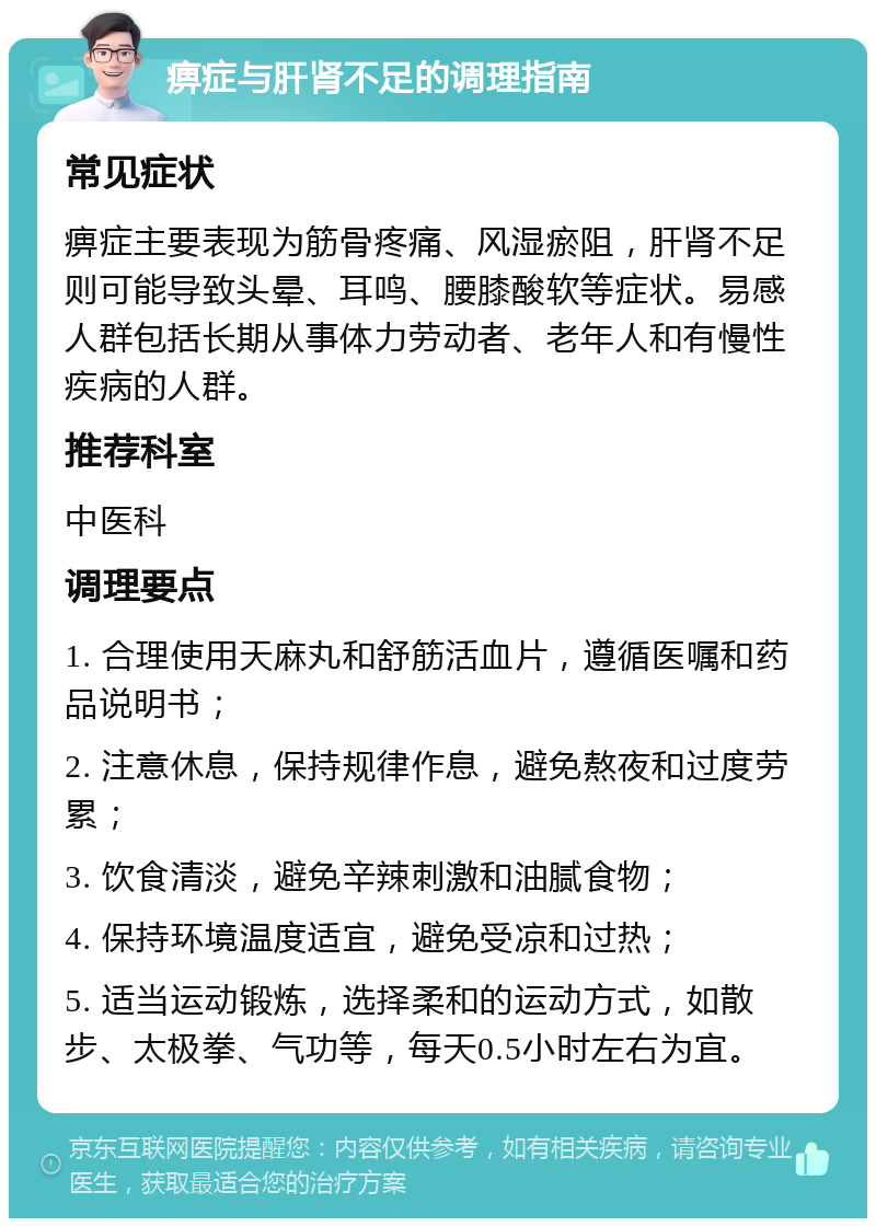 痹症与肝肾不足的调理指南 常见症状 痹症主要表现为筋骨疼痛、风湿瘀阻，肝肾不足则可能导致头晕、耳鸣、腰膝酸软等症状。易感人群包括长期从事体力劳动者、老年人和有慢性疾病的人群。 推荐科室 中医科 调理要点 1. 合理使用天麻丸和舒筋活血片，遵循医嘱和药品说明书； 2. 注意休息，保持规律作息，避免熬夜和过度劳累； 3. 饮食清淡，避免辛辣刺激和油腻食物； 4. 保持环境温度适宜，避免受凉和过热； 5. 适当运动锻炼，选择柔和的运动方式，如散步、太极拳、气功等，每天0.5小时左右为宜。