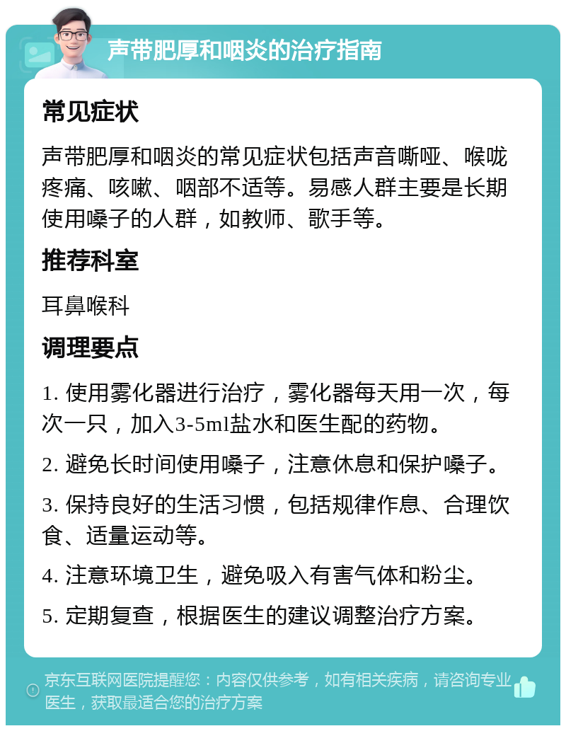 声带肥厚和咽炎的治疗指南 常见症状 声带肥厚和咽炎的常见症状包括声音嘶哑、喉咙疼痛、咳嗽、咽部不适等。易感人群主要是长期使用嗓子的人群，如教师、歌手等。 推荐科室 耳鼻喉科 调理要点 1. 使用雾化器进行治疗，雾化器每天用一次，每次一只，加入3-5ml盐水和医生配的药物。 2. 避免长时间使用嗓子，注意休息和保护嗓子。 3. 保持良好的生活习惯，包括规律作息、合理饮食、适量运动等。 4. 注意环境卫生，避免吸入有害气体和粉尘。 5. 定期复查，根据医生的建议调整治疗方案。