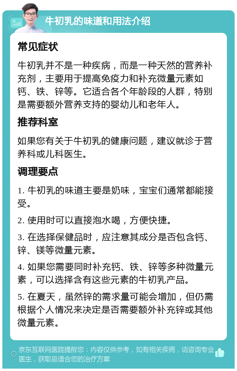 牛初乳的味道和用法介绍 常见症状 牛初乳并不是一种疾病，而是一种天然的营养补充剂，主要用于提高免疫力和补充微量元素如钙、铁、锌等。它适合各个年龄段的人群，特别是需要额外营养支持的婴幼儿和老年人。 推荐科室 如果您有关于牛初乳的健康问题，建议就诊于营养科或儿科医生。 调理要点 1. 牛初乳的味道主要是奶味，宝宝们通常都能接受。 2. 使用时可以直接泡水喝，方便快捷。 3. 在选择保健品时，应注意其成分是否包含钙、锌、镁等微量元素。 4. 如果您需要同时补充钙、铁、锌等多种微量元素，可以选择含有这些元素的牛初乳产品。 5. 在夏天，虽然锌的需求量可能会增加，但仍需根据个人情况来决定是否需要额外补充锌或其他微量元素。