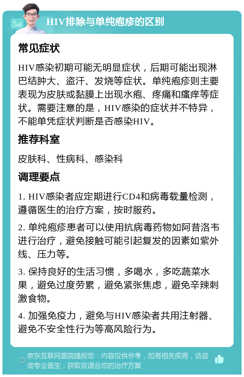 HIV排除与单纯疱疹的区别 常见症状 HIV感染初期可能无明显症状，后期可能出现淋巴结肿大、盗汗、发烧等症状。单纯疱疹则主要表现为皮肤或黏膜上出现水疱、疼痛和瘙痒等症状。需要注意的是，HIV感染的症状并不特异，不能单凭症状判断是否感染HIV。 推荐科室 皮肤科、性病科、感染科 调理要点 1. HIV感染者应定期进行CD4和病毒载量检测，遵循医生的治疗方案，按时服药。 2. 单纯疱疹患者可以使用抗病毒药物如阿昔洛韦进行治疗，避免接触可能引起复发的因素如紫外线、压力等。 3. 保持良好的生活习惯，多喝水，多吃蔬菜水果，避免过度劳累，避免紧张焦虑，避免辛辣刺激食物。 4. 加强免疫力，避免与HIV感染者共用注射器、避免不安全性行为等高风险行为。