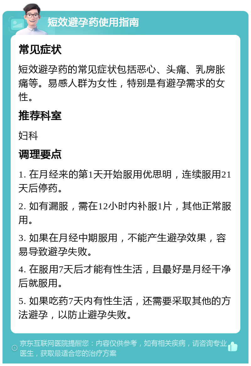 短效避孕药使用指南 常见症状 短效避孕药的常见症状包括恶心、头痛、乳房胀痛等。易感人群为女性，特别是有避孕需求的女性。 推荐科室 妇科 调理要点 1. 在月经来的第1天开始服用优思明，连续服用21天后停药。 2. 如有漏服，需在12小时内补服1片，其他正常服用。 3. 如果在月经中期服用，不能产生避孕效果，容易导致避孕失败。 4. 在服用7天后才能有性生活，且最好是月经干净后就服用。 5. 如果吃药7天内有性生活，还需要采取其他的方法避孕，以防止避孕失败。