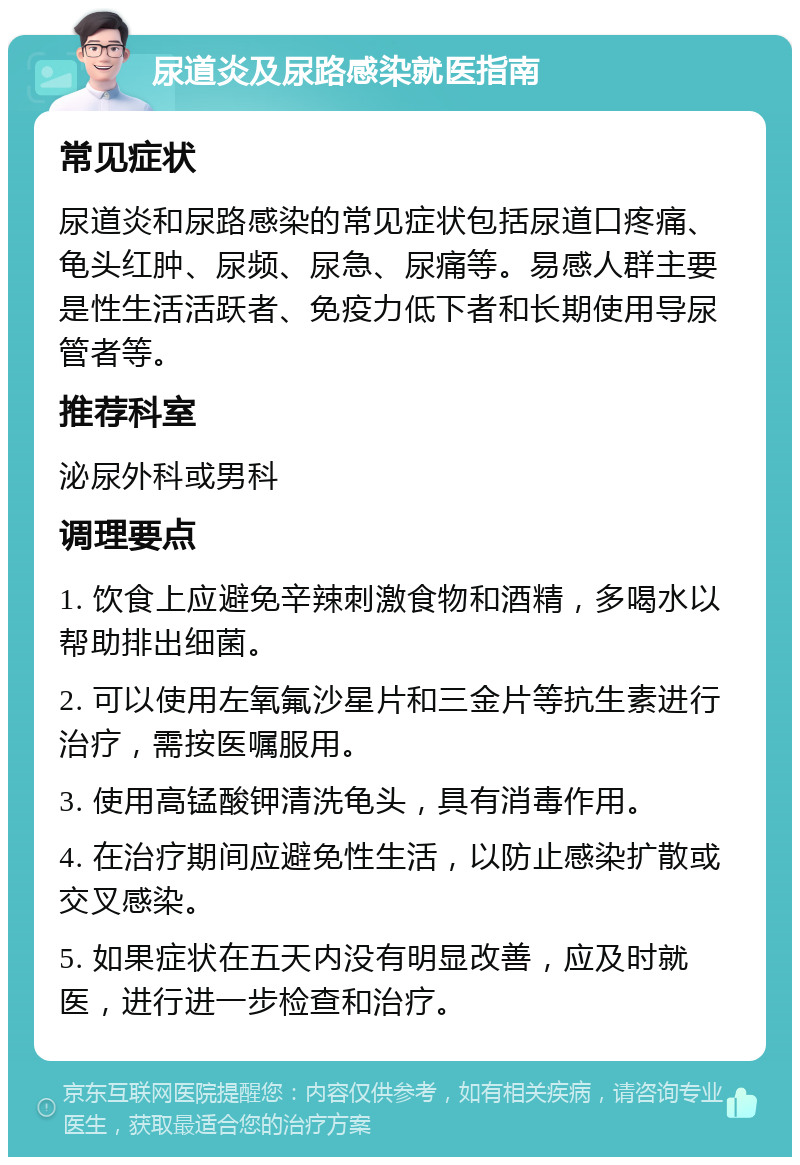 尿道炎及尿路感染就医指南 常见症状 尿道炎和尿路感染的常见症状包括尿道口疼痛、龟头红肿、尿频、尿急、尿痛等。易感人群主要是性生活活跃者、免疫力低下者和长期使用导尿管者等。 推荐科室 泌尿外科或男科 调理要点 1. 饮食上应避免辛辣刺激食物和酒精，多喝水以帮助排出细菌。 2. 可以使用左氧氟沙星片和三金片等抗生素进行治疗，需按医嘱服用。 3. 使用高锰酸钾清洗龟头，具有消毒作用。 4. 在治疗期间应避免性生活，以防止感染扩散或交叉感染。 5. 如果症状在五天内没有明显改善，应及时就医，进行进一步检查和治疗。