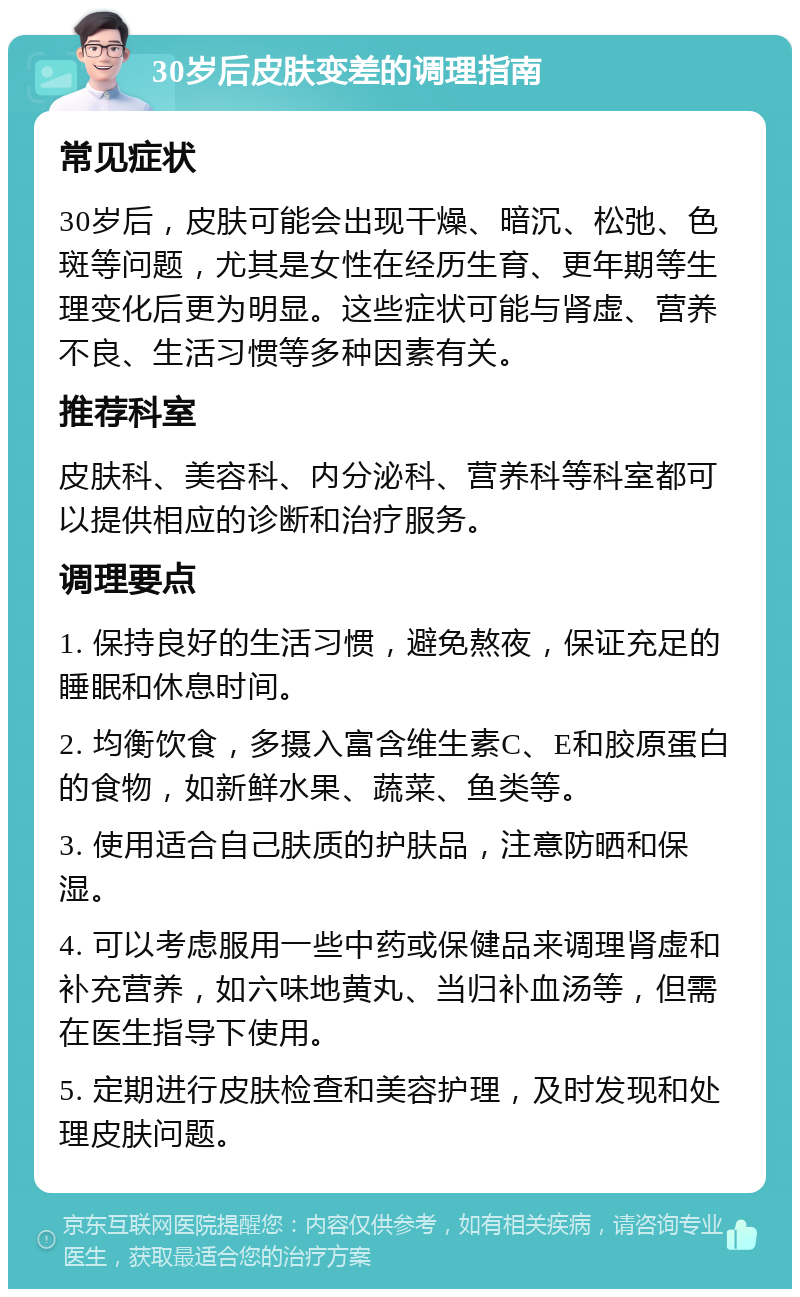 30岁后皮肤变差的调理指南 常见症状 30岁后，皮肤可能会出现干燥、暗沉、松弛、色斑等问题，尤其是女性在经历生育、更年期等生理变化后更为明显。这些症状可能与肾虚、营养不良、生活习惯等多种因素有关。 推荐科室 皮肤科、美容科、内分泌科、营养科等科室都可以提供相应的诊断和治疗服务。 调理要点 1. 保持良好的生活习惯，避免熬夜，保证充足的睡眠和休息时间。 2. 均衡饮食，多摄入富含维生素C、E和胶原蛋白的食物，如新鲜水果、蔬菜、鱼类等。 3. 使用适合自己肤质的护肤品，注意防晒和保湿。 4. 可以考虑服用一些中药或保健品来调理肾虚和补充营养，如六味地黄丸、当归补血汤等，但需在医生指导下使用。 5. 定期进行皮肤检查和美容护理，及时发现和处理皮肤问题。