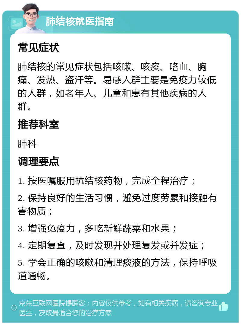 肺结核就医指南 常见症状 肺结核的常见症状包括咳嗽、咳痰、咯血、胸痛、发热、盗汗等。易感人群主要是免疫力较低的人群，如老年人、儿童和患有其他疾病的人群。 推荐科室 肺科 调理要点 1. 按医嘱服用抗结核药物，完成全程治疗； 2. 保持良好的生活习惯，避免过度劳累和接触有害物质； 3. 增强免疫力，多吃新鲜蔬菜和水果； 4. 定期复查，及时发现并处理复发或并发症； 5. 学会正确的咳嗽和清理痰液的方法，保持呼吸道通畅。