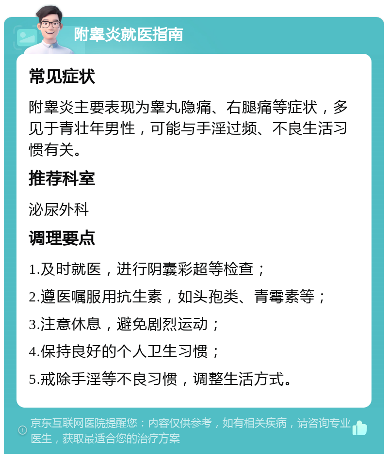 附睾炎就医指南 常见症状 附睾炎主要表现为睾丸隐痛、右腿痛等症状，多见于青壮年男性，可能与手淫过频、不良生活习惯有关。 推荐科室 泌尿外科 调理要点 1.及时就医，进行阴囊彩超等检查； 2.遵医嘱服用抗生素，如头孢类、青霉素等； 3.注意休息，避免剧烈运动； 4.保持良好的个人卫生习惯； 5.戒除手淫等不良习惯，调整生活方式。