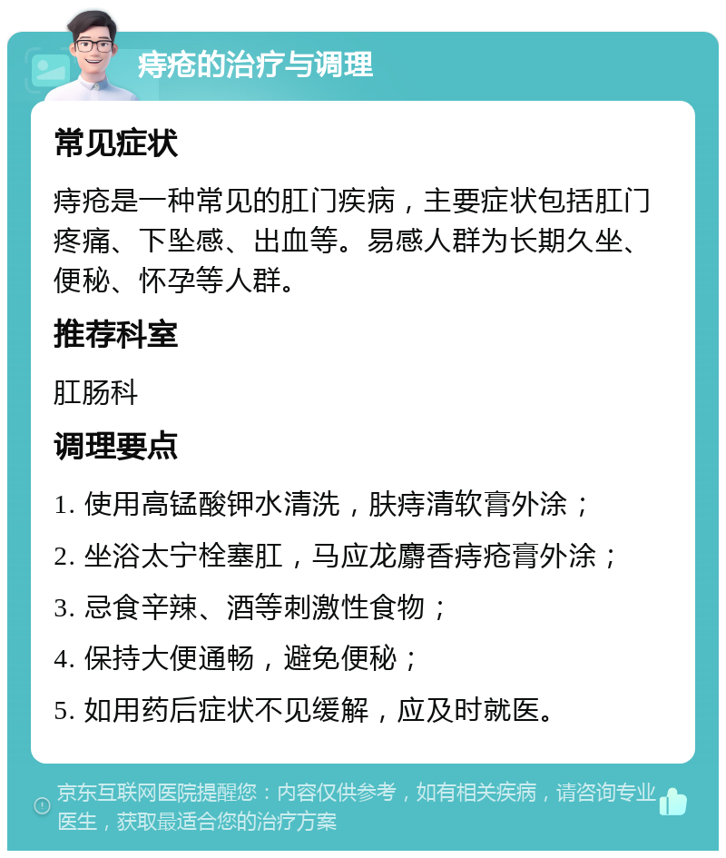 痔疮的治疗与调理 常见症状 痔疮是一种常见的肛门疾病，主要症状包括肛门疼痛、下坠感、出血等。易感人群为长期久坐、便秘、怀孕等人群。 推荐科室 肛肠科 调理要点 1. 使用高锰酸钾水清洗，肤痔清软膏外涂； 2. 坐浴太宁栓塞肛，马应龙麝香痔疮膏外涂； 3. 忌食辛辣、酒等刺激性食物； 4. 保持大便通畅，避免便秘； 5. 如用药后症状不见缓解，应及时就医。