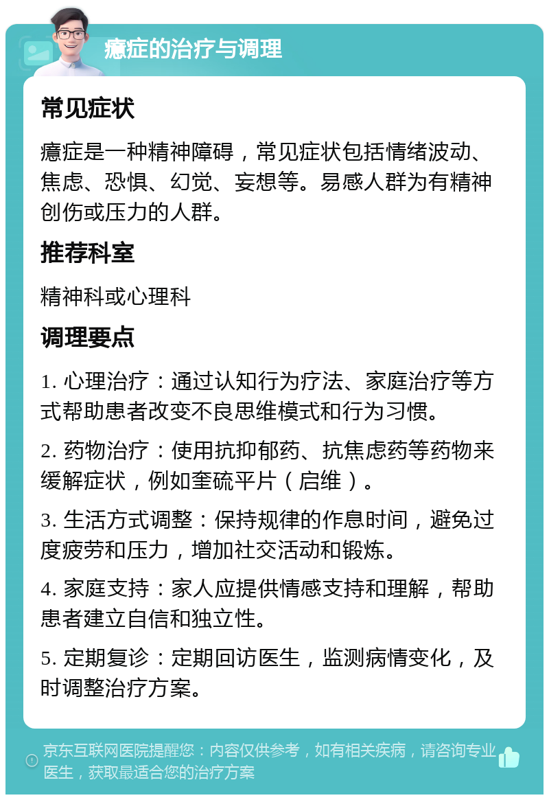 癔症的治疗与调理 常见症状 癔症是一种精神障碍，常见症状包括情绪波动、焦虑、恐惧、幻觉、妄想等。易感人群为有精神创伤或压力的人群。 推荐科室 精神科或心理科 调理要点 1. 心理治疗：通过认知行为疗法、家庭治疗等方式帮助患者改变不良思维模式和行为习惯。 2. 药物治疗：使用抗抑郁药、抗焦虑药等药物来缓解症状，例如奎硫平片（启维）。 3. 生活方式调整：保持规律的作息时间，避免过度疲劳和压力，增加社交活动和锻炼。 4. 家庭支持：家人应提供情感支持和理解，帮助患者建立自信和独立性。 5. 定期复诊：定期回访医生，监测病情变化，及时调整治疗方案。