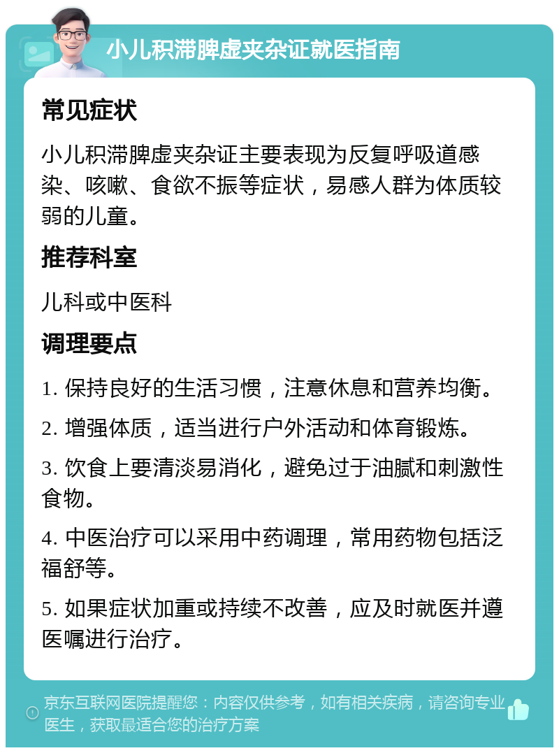 小儿积滞脾虚夹杂证就医指南 常见症状 小儿积滞脾虚夹杂证主要表现为反复呼吸道感染、咳嗽、食欲不振等症状，易感人群为体质较弱的儿童。 推荐科室 儿科或中医科 调理要点 1. 保持良好的生活习惯，注意休息和营养均衡。 2. 增强体质，适当进行户外活动和体育锻炼。 3. 饮食上要清淡易消化，避免过于油腻和刺激性食物。 4. 中医治疗可以采用中药调理，常用药物包括泛福舒等。 5. 如果症状加重或持续不改善，应及时就医并遵医嘱进行治疗。