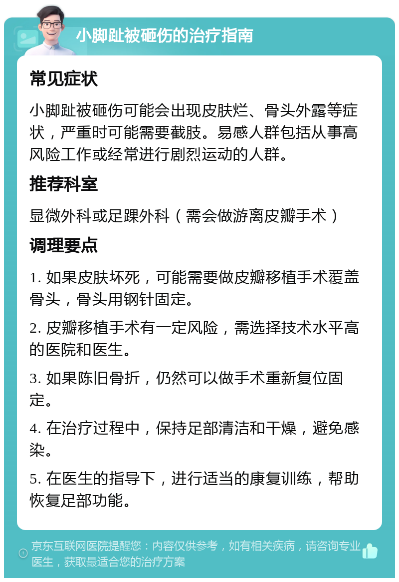 小脚趾被砸伤的治疗指南 常见症状 小脚趾被砸伤可能会出现皮肤烂、骨头外露等症状，严重时可能需要截肢。易感人群包括从事高风险工作或经常进行剧烈运动的人群。 推荐科室 显微外科或足踝外科（需会做游离皮瓣手术） 调理要点 1. 如果皮肤坏死，可能需要做皮瓣移植手术覆盖骨头，骨头用钢针固定。 2. 皮瓣移植手术有一定风险，需选择技术水平高的医院和医生。 3. 如果陈旧骨折，仍然可以做手术重新复位固定。 4. 在治疗过程中，保持足部清洁和干燥，避免感染。 5. 在医生的指导下，进行适当的康复训练，帮助恢复足部功能。