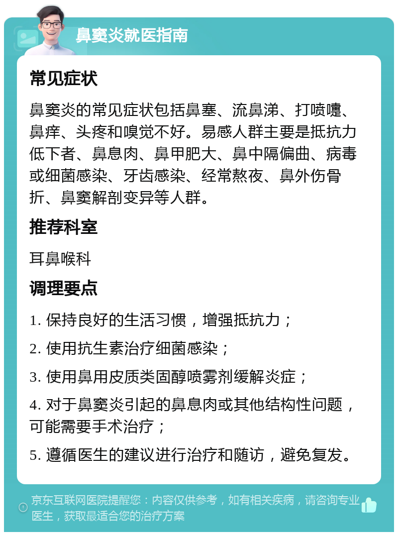 鼻窦炎就医指南 常见症状 鼻窦炎的常见症状包括鼻塞、流鼻涕、打喷嚏、鼻痒、头疼和嗅觉不好。易感人群主要是抵抗力低下者、鼻息肉、鼻甲肥大、鼻中隔偏曲、病毒或细菌感染、牙齿感染、经常熬夜、鼻外伤骨折、鼻窦解剖变异等人群。 推荐科室 耳鼻喉科 调理要点 1. 保持良好的生活习惯，增强抵抗力； 2. 使用抗生素治疗细菌感染； 3. 使用鼻用皮质类固醇喷雾剂缓解炎症； 4. 对于鼻窦炎引起的鼻息肉或其他结构性问题，可能需要手术治疗； 5. 遵循医生的建议进行治疗和随访，避免复发。