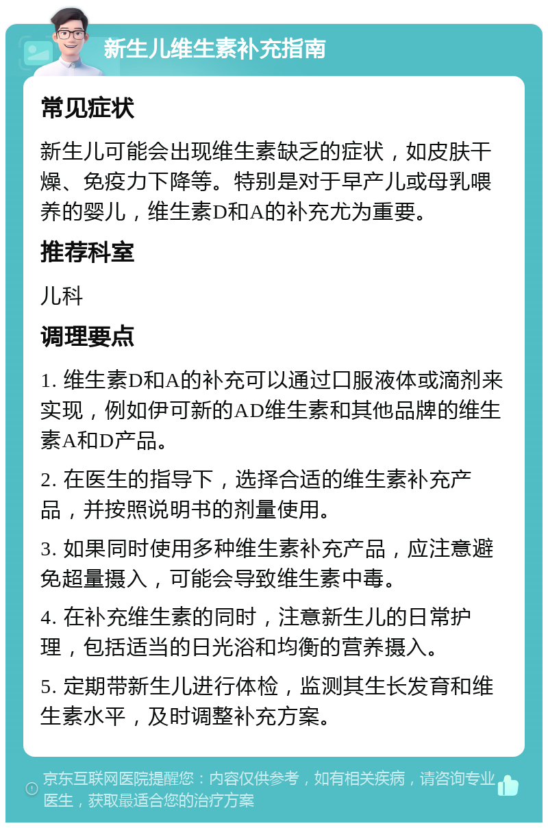 新生儿维生素补充指南 常见症状 新生儿可能会出现维生素缺乏的症状，如皮肤干燥、免疫力下降等。特别是对于早产儿或母乳喂养的婴儿，维生素D和A的补充尤为重要。 推荐科室 儿科 调理要点 1. 维生素D和A的补充可以通过口服液体或滴剂来实现，例如伊可新的AD维生素和其他品牌的维生素A和D产品。 2. 在医生的指导下，选择合适的维生素补充产品，并按照说明书的剂量使用。 3. 如果同时使用多种维生素补充产品，应注意避免超量摄入，可能会导致维生素中毒。 4. 在补充维生素的同时，注意新生儿的日常护理，包括适当的日光浴和均衡的营养摄入。 5. 定期带新生儿进行体检，监测其生长发育和维生素水平，及时调整补充方案。