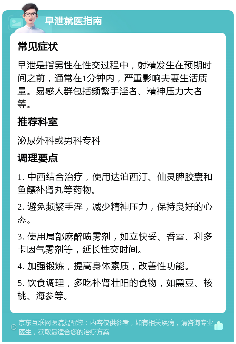 早泄就医指南 常见症状 早泄是指男性在性交过程中，射精发生在预期时间之前，通常在1分钟内，严重影响夫妻生活质量。易感人群包括频繁手淫者、精神压力大者等。 推荐科室 泌尿外科或男科专科 调理要点 1. 中西结合治疗，使用达泊西汀、仙灵脾胶囊和鱼鳔补肾丸等药物。 2. 避免频繁手淫，减少精神压力，保持良好的心态。 3. 使用局部麻醉喷雾剂，如立快妥、香雪、利多卡因气雾剂等，延长性交时间。 4. 加强锻炼，提高身体素质，改善性功能。 5. 饮食调理，多吃补肾壮阳的食物，如黑豆、核桃、海参等。