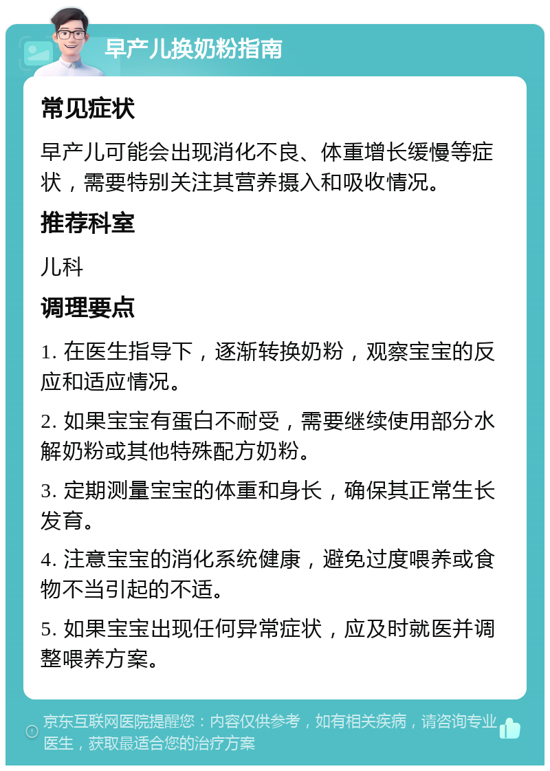 早产儿换奶粉指南 常见症状 早产儿可能会出现消化不良、体重增长缓慢等症状，需要特别关注其营养摄入和吸收情况。 推荐科室 儿科 调理要点 1. 在医生指导下，逐渐转换奶粉，观察宝宝的反应和适应情况。 2. 如果宝宝有蛋白不耐受，需要继续使用部分水解奶粉或其他特殊配方奶粉。 3. 定期测量宝宝的体重和身长，确保其正常生长发育。 4. 注意宝宝的消化系统健康，避免过度喂养或食物不当引起的不适。 5. 如果宝宝出现任何异常症状，应及时就医并调整喂养方案。