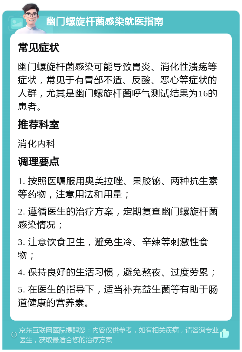 幽门螺旋杆菌感染就医指南 常见症状 幽门螺旋杆菌感染可能导致胃炎、消化性溃疡等症状，常见于有胃部不适、反酸、恶心等症状的人群，尤其是幽门螺旋杆菌呼气测试结果为16的患者。 推荐科室 消化内科 调理要点 1. 按照医嘱服用奥美拉唑、果胶铋、两种抗生素等药物，注意用法和用量； 2. 遵循医生的治疗方案，定期复查幽门螺旋杆菌感染情况； 3. 注意饮食卫生，避免生冷、辛辣等刺激性食物； 4. 保持良好的生活习惯，避免熬夜、过度劳累； 5. 在医生的指导下，适当补充益生菌等有助于肠道健康的营养素。